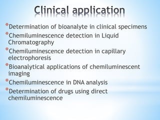 *Determination of bioanalyte in clinical specimens
*Chemiluminescence detection in Liquid
Chromatography
*Chemiluminescence detection in capillary
electrophoresis
*Bioanalytical applications of chemiluminescent
imaging
*Chemiluminescence in DNA analysis
*Determination of drugs using direct
chemiluminescence
 