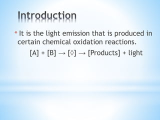 * It is the light emission that is produced in
certain chemical oxidation reactions.
[A] + [B] → [◊] → [Products] + light
 