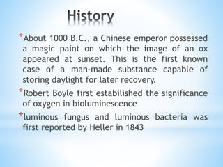 *About 1000 B.C., a Chinese emperor possessed
a magic paint on which the image of an ox
appeared at sunset. This is the first known
case of a man-made substance capable of
storing daylight for later recovery.
*Robert Boyle first estabilished the significance
of oxygen in bioluminescence
*luminous fungus and luminous bacteria was
first reported by Heller in 1843
 