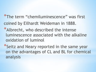 *The term “chemiluminescence” was first
coined by Eilhardt Weideman in 1888.
*Albrecht, who described the intense
luminescence associated with the alkaline
oxidation of luminol
*Seitz and Neary reported in the same year
on the advantages of CL and BL for chemical
analysis
 