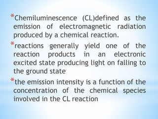*Chemiluminescence (CL)defined as the
emission of electromagnetic radiation
produced by a chemical reaction.
*reactions generally yield one of the
reaction products in an electronic
excited state producing light on falling to
the ground state
*the emission intensity is a function of the
concentration of the chemical species
involved in the CL reaction
 
