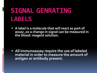 SIGNAL GENRATING
LABELS
 A label is a molecule that will react as part of
assay ,so a change in signal can be measured in
the blood: reagent solution.
 All immunoassay require the use of labeled
material in order to measure the amount of
antigen or antibody present.
 