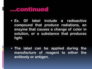 …continued
 Ex. Of label include a radioactive
compound that produce radiations, an
enzyme that causes a change of color in
solution, or a substance that produces
light.
 The label can be applied during the
manufacture of reagent to either the
antibody or antigen.
 