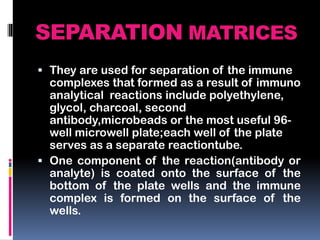 SEPARATION MATRICES
 They are used for separation of the immune
complexes that formed as a result of immuno
analytical reactions include polyethylene,
glycol, charcoal, second
antibody,microbeads or the most useful 96-
well microwell plate;each well of the plate
serves as a separate reactiontube.
 One component of the reaction(antibody or
analyte) is coated onto the surface of the
bottom of the plate wells and the immune
complex is formed on the surface of the
wells.
 