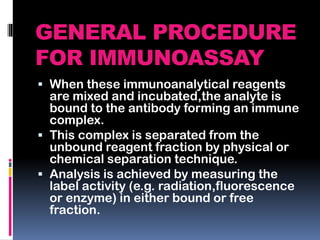 GENERAL PROCEDURE
FOR IMMUNOASSAY
 When these immunoanalytical reagents
are mixed and incubated,the analyte is
bound to the antibody forming an immune
complex.
 This complex is separated from the
unbound reagent fraction by physical or
chemical separation technique.
 Analysis is achieved by measuring the
label activity (e.g. radiation,fluorescence
or enzyme) in either bound or free
fraction.
 