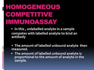 HOMOGENEOUS
COMPETITIVE
IMMUNOASSAY
 In this , unlabelled analyte in a sample
competes with labelled analyte to bind an
antibody
 The amount of labelled unbound analyte then
measured.
 The amount of labelled unbound analyte is
proportional to the amount of analyte in the
sample.
 