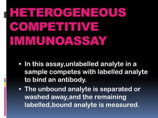 HETEROGENEOUS
COMPETITIVE
IMMUNOASSAY
 In this assay,unlabelled analyte in a
sample competes with labelled analyte
to bind an antibody.
 The unbound analyte is separated or
washed away,and the remaining
labelled,bound analyte is measured.
 