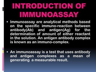 INTRODUCTION OF
IMMUNOASSAY
 Immunoassay are analytical methods based
on the specific immuno-reaction between
antibody(Ab) and antigen(Ag) for the
determination of amount of either reactant
in the solution. An antigen antibody complex
is known as an immuno-complex.
 An immunoassay is a test that uses antibody
and antigen complexes as a mean of
generating a measurable result.
 