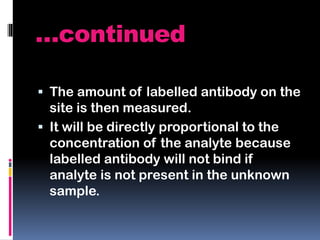…continued
 The amount of labelled antibody on the
site is then measured.
 It will be directly proportional to the
concentration of the analyte because
labelled antibody will not bind if
analyte is not present in the unknown
sample.
 