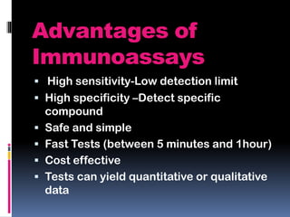 Advantages of
Immunoassays
 High sensitivity-Low detection limit
 High specificity –Detect specific
compound
 Safe and simple
 Fast Tests (between 5 minutes and 1hour)
 Cost effective
 Tests can yield quantitative or qualitative
data
 