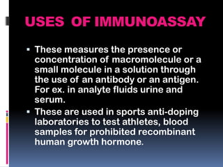 USES OF IMMUNOASSAY
 These measures the presence or
concentration of macromolecule or a
small molecule in a solution through
the use of an antibody or an antigen.
For ex. in analyte fluids urine and
serum.
 These are used in sports anti-doping
laboratories to test athletes, blood
samples for prohibited recombinant
human growth hormone.
 
