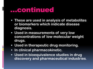 …continued
 These are used in analysis of metabolites
or biomarkers which indicate disease
diagnosis.
 Used in measurements of very low
concentrations of low molecular weight
drugs.
 Used in therapeutic drug monitoring.
 In clinical pharmacokinetic.
 Used in bioequivalence studies in drug
discovery and pharmaceutical industries.
 