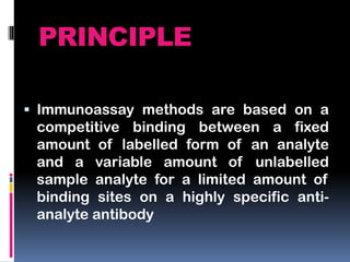 PRINCIPLE
 Immunoassay methods are based on a
competitive binding between a fixed
amount of labelled form of an analyte
and a variable amount of unlabelled
sample analyte for a limited amount of
binding sites on a highly specific anti-
analyte antibody
 