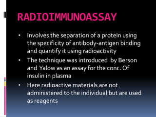 RADIOIMMUNOASSAY
• Involves the separation of a protein using
the specificity of antibody-antigen binding
and quantify it using radioactivity
• The technique was introduced by Berson
and Yalow as an assay for the conc. Of
insulin in plasma
• Here radioactive materials are not
administered to the individual but are used
as reagents
 