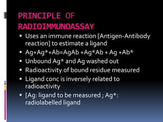 PRINCIPLE OF
RADIOIMMUNOASSAY
 Uses an immune reaction [Antigen-Antibody
reaction] to estimate a ligand
 Ag+Ag*+Ab=AgAb +Ag*Ab + Ag +Ab*
 Unbound Ag* and Ag washed out
 Radioactivity of bound residue measured
 Ligand conc is inversely related to
radioactivity
 [Ag: ligand to be measured ; Ag*:
radiolabelled ligand
 
