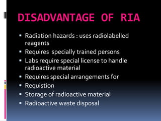 DISADVANTAGE OF RIA
 Radiation hazards : uses radiolabelled
reagents
 Requires specially trained persons
 Labs require special license to handle
radioactive material
 Requires special arrangements for
 Requistion
 Storage of radioactive material
 Radioactive waste disposal
 