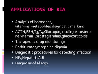 APPLICATIONS OF RIA
 Analysis of hormones,
vitamins,metabolites,diagnostic markers
 ACTH,FSH,T3,T4,Glucagon,insulin,testostero-
ne,vitamin ,prostaglandins,glucocorticoids
 Therapeutic drug monitoring:
• Barbiturates,morphine,digoxin
 Diagnostic procedures for detecting infection
• HIV,Hepatitis A,B
 Diagnosis of allergy
 