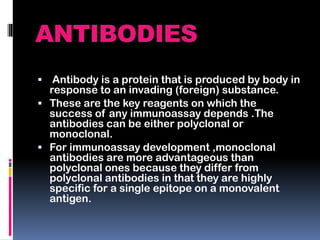 ANTIBODIES
 Antibody is a protein that is produced by body in
response to an invading (foreign) substance.
 These are the key reagents on which the
success of any immunoassay depends .The
antibodies can be either polyclonal or
monoclonal.
 For immunoassay development ,monoclonal
antibodies are more advantageous than
polyclonal ones because they differ from
polyclonal antibodies in that they are highly
specific for a single epitope on a monovalent
antigen.
 