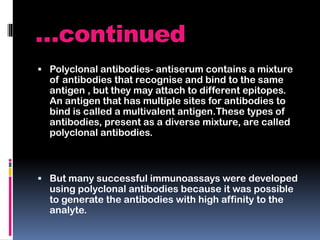 …continued
 Polyclonal antibodies- antiserum contains a mixture
of antibodies that recognise and bind to the same
antigen , but they may attach to different epitopes.
An antigen that has multiple sites for antibodies to
bind is called a multivalent antigen.These types of
antibodies, present as a diverse mixture, are called
polyclonal antibodies.
 But many successful immunoassays were developed
using polyclonal antibodies because it was possible
to generate the antibodies with high affinity to the
analyte.
 