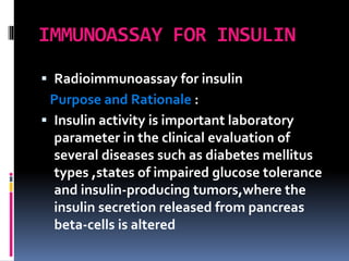 IMMUNOASSAY FOR INSULIN
 Radioimmunoassay for insulin
Purpose and Rationale :
 Insulin activity is important laboratory
parameter in the clinical evaluation of
several diseases such as diabetes mellitus
types ,states of impaired glucose tolerance
and insulin-producing tumors,where the
insulin secretion released from pancreas
beta-cells is altered
 
