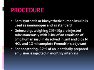 PROCEDURE
 Semisynthetic or biosynthetic human insulin is
used as immunogen and as standard
 Guinea pigs weighing 350-450g are injected
subcutaneously with 0.4ml of an emulsion of
5mg human insulin dissolved in 1ml and 0.01 N
HCL and 0.3 ml complete Freundtin’s adjuvant
 For boostering, 0.2ml of an identically prepared
emulsion is injected in monthly intervals
 