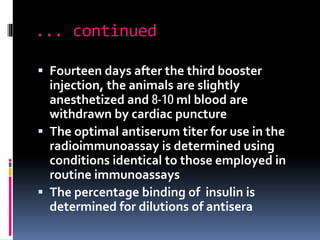 ... continued
 Fourteen days after the third booster
injection, the animals are slightly
anesthetized and 8-10 ml blood are
withdrawn by cardiac puncture
 The optimal antiserum titer for use in the
radioimmunoassay is determined using
conditions identical to those employed in
routine immunoassays
 The percentage binding of insulin is
determined for dilutions of antisera
 