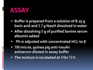 ASSAY
 Buffer is prepared from a solution of 8.25 g
boric acid and 2.7 g NaoH dissolved in water
 After dissolving 5 g of purified bovine serum
albumin added
 Ph is adjusted with concentrated HCL to 8
 100 microL guinea pig anti-insulin
antiserum diluted in assay buffer
 The mixture is incubated at 4 for 72 h
 
