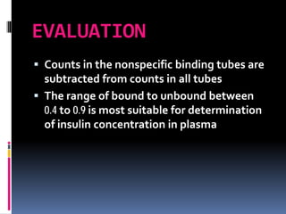EVALUATION
 Counts in the nonspecific binding tubes are
subtracted from counts in all tubes
 The range of bound to unbound between
0.4 to 0.9 is most suitable for determination
of insulin concentration in plasma
 