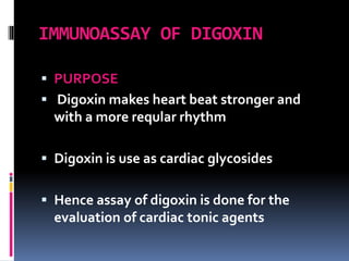 IMMUNOASSAY OF DIGOXIN
 PURPOSE
 Digoxin makes heart beat stronger and
with a more reqular rhythm
 Digoxin is use as cardiac glycosides
 Hence assay of digoxin is done for the
evaluation of cardiac tonic agents
 