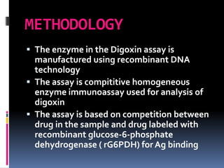 METHODOLOGY
 The enzyme in the Digoxin assay is
manufactured using recombinant DNA
technology
 The assay is compititive homogeneous
enzyme immunoassay used for analysis of
digoxin
 The assay is based on competition between
drug in the sample and drug labeled with
recombinant glucose-6-phosphate
dehydrogenase ( rG6PDH) for Ag binding
 