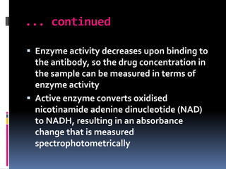 ... continued
 Enzyme activity decreases upon binding to
the antibody, so the drug concentration in
the sample can be measured in terms of
enzyme activity
 Active enzyme converts oxidised
nicotinamide adenine dinucleotide (NAD)
to NADH, resulting in an absorbance
change that is measured
spectrophotometrically
 