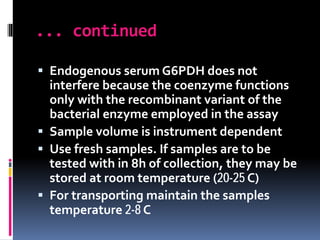 ... continued
 Endogenous serum G6PDH does not
interfere because the coenzyme functions
only with the recombinant variant of the
bacterial enzyme employed in the assay
 Sample volume is instrument dependent
 Use fresh samples. If samples are to be
tested with in 8h of collection, they may be
stored at room temperature (20-25 C)
 For transporting maintain the samples
temperature 2-8 C
 
