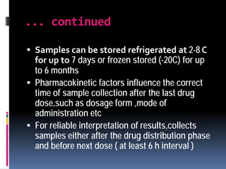 ... continued
 Samples can be stored refrigerated at 2-8 C
for up to 7 days or frozen stored (-20C) for up
to 6 months
 Pharmacokinetic factors influence the correct
time of sample collection after the last drug
dose,such as dosage form ,mode of
administration etc
 For reliable interpretation of results,collects
samples either after the drug distribution phase
and before next dose ( at least 6 h interval )
 
