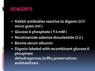 REAGENTS
 Rabbit antibodies reactive to digoxin (0.01
micro gram /ml )
 Glucose 6 phosphate ( 9.6 mM )
 Nicotinamide adenine dinucleotide (5.6 )
 Bovine serum albumin
 Digoxin labeled with recombinant glucose 6
phosphate
dehydrogenase,buffer,preservatives
andstabilizers
 