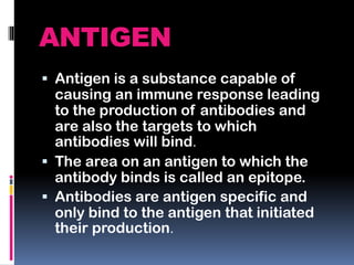 ANTIGEN
 Antigen is a substance capable of
causing an immune response leading
to the production of antibodies and
are also the targets to which
antibodies will bind.
 The area on an antigen to which the
antibody binds is called an epitope.
 Antibodies are antigen specific and
only bind to the antigen that initiated
their production.
 