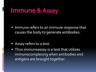 Immune& Assay
 Immuno refers to an immune response that
causes the body to generate antibodies.
 Assay refers to a test.
 Thus immunoassay is a test that utilizes
immunocomplexing when antibodies and
antigens are brought together.
 