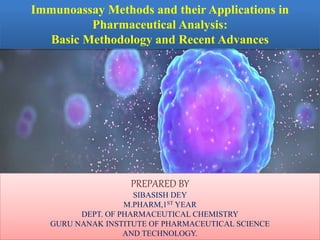 Immunoassay Methods and their Applications in
Pharmaceutical Analysis:
Basic Methodology and Recent Advances
PREPARED BY
SIBASISH DEY
M.PHARM,1ST YEAR
DEPT. OF PHARMACEUTICAL CHEMISTRY
GURU NANAK INSTITUTE OF PHARMACEUTICAL SCIENCE
AND TECHNOLOGY.
 