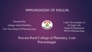 Presented By
Gadage Ashish Rambhau
First Year Master Of Pharmacology
Under The Guidance of
Dr Dighe S.B.
Head Of Department
PhD In Pharmacology
IMMUNOASSAY OF INSULIN
Pravara Rural College of Pharmacy, Loni
Pravaranagar
 