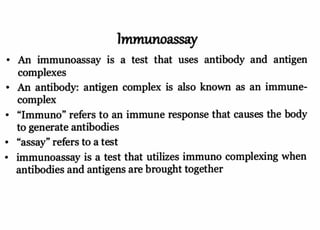 Immunoassay
An immunoassay is a test that uses antibody and antigen
complexes
An antibody: antigen complex is also known as an immune-
complex
"Immuno" refers to an immune response that causes the body
to generate antibodies
"assay" refers to
atest
immunoassay is a
test that utilizes immuno complexing when
antibodies and antigens are brought together
 