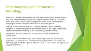 Immunoassays used for forensic
toxicology
While most commercial immunoassays have been developed for a urine matrix,
they have been applied by forensic toxicologists to other matrices, including
blood, hair, saliva, sweat, tissue homogenates, blood stains and most other
physiological samples that may be of value in the investigation.
The use of non urine matrices must contend with two factors. With the
exception of parenchymal tissues, the concentration of the target compound is
often lower and the sensitivity of the immunoassay may be limiting.
In addition, the non urine matrix usually is much more complex in its
composition.
Sample pretreatments that range from simple deproteinations to multistep
extractions to remove matrix components and/or concentrate the sample are
often required. The hetero genous RIAs and ELISAs usually require less rigorous, if
any, pretreatments.
 