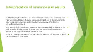Interpretation of immunoassay results
Further testing to determine the immunoreactive compound often requires
rigorous methodologies. In some instances, the potency of the drug and its
poor cross‐reactivity make detection by immunoassay difficult (e.g.
nitrosobenzodiazepines).
Interference in immunoassays may arise from compounds that appear in the
matrix during disease states, or those that are intentionally added to a
sample in the hope of negating a positive test.
These act through many different mechanisms and may decrease or increase
the immunoassay test result.
 
