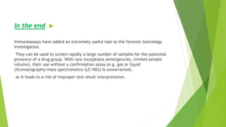 In the end
Immunoassays have added an extremely useful tool to the forensic toxicology
investigation.
They can be used to screen rapidly a large number of samples for the potential
presence of a drug group. With rare exceptions (emergencies, limited sample
volume), their use without a confirmation assay (e.g. gas or liquid
chromatography/mass spectrometry (LC/MS)) is unwarranted,
as it leads to a risk of improper test result interpretation.
 