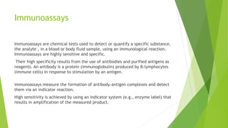 Immunoassays
Immunoassays are chemical tests used to detect or quantify a specific substance,
the analyte , in a blood or body fluid sample, using an immunological reaction.
Immunoassays are highly sensitive and specific.
Their high specificity results from the use of antibodies and purified antigens as
reagents. An antibody is a protein (immunoglobulin) produced by B-lymphocytes
(immune cells) in response to stimulation by an antigen.
immunoassays measure the formation of antibody-antigen complexes and detect
them via an indicator reaction.
High sensitivity is achieved by using an indicator system (e.g., enzyme label) that
results in amplification of the measured product.
 