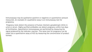 Immunoassays may be qualitative (positive or negative) or quantitative (amount
measured). An example of a qualitative assay is an immunoassay test for
pregnancy.
Pregnancy tests detect the presence of human chorionic gonadotropin (hCG) in
urine or serum. Highly purified antibodies can detect pregnancy within two days
of fertilization. Quantitative immunoassays are performed by measuring the
signal produced by the indicator reaction. This same test for pregnancy can be
made into a quantitative assay of hCG by measuring the concentration of product
formed.
 