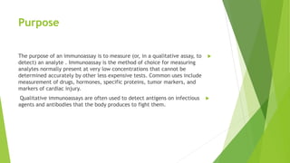 Purpose
The purpose of an immunoassay is to measure (or, in a qualitative assay, to
detect) an analyte . Immunoassay is the method of choice for measuring
analytes normally present at very low concentrations that cannot be
determined accurately by other less expensive tests. Common uses include
measurement of drugs, hormones, specific proteins, tumor markers, and
markers of cardiac injury.
Qualitative immunoassays are often used to detect antigens on infectious
agents and antibodies that the body produces to fight them.
 