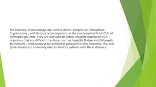 For example, immunoassays are used to detect antigens on Hemophilus,
Cryptococcus , and Streptococcus organisms in the cerebrospinal fluid (CSF) of
meningitis patients. They are also used to detect antigens associated with
organisms that are difficult to culture, such as hepatitis B virus and Chlamydia
trichomatis . Immunoassays for antibodies produced in viral hepatitis, HIV, and
Lyme disease are commonly used to identify patients with these diseases.
 