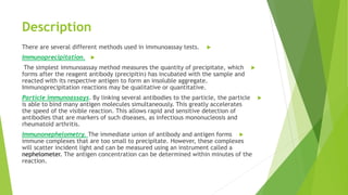 Description
There are several different methods used in immunoassay tests.
Immunoprecipitation.
The simplest immunoassay method measures the quantity of precipitate, which
forms after the reagent antibody (precipitin) has incubated with the sample and
reacted with its respective antigen to form an insoluble aggregate.
Immunoprecipitation reactions may be qualitative or quantitative.
Particle immunoassays. By linking several antibodies to the particle, the particle
is able to bind many antigen molecules simultaneously. This greatly accelerates
the speed of the visible reaction. This allows rapid and sensitive detection of
antibodies that are markers of such diseases, as infectious mononucleosis and
rheumatoid arthritis.
Immunonephelometry. The immediate union of antibody and antigen forms
immune complexes that are too small to precipitate. However, these complexes
will scatter incident light and can be measured using an instrument called a
nephelometer. The antigen concentration can be determined within minutes of the
reaction.
 