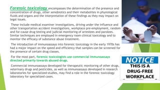 Forensic toxicology encompasses the determination of the presence and
concentration of drugs, other xenobiotics and their metabolites in physiological
fluids and organs and the interpretation of these findings as they may impact on
legal issues.
These include medical examiner investigations, driving under the influence and
other transportation accident investigations, workplace pre‐employment, random
and for‐cause drug testing and judicial monitoring of arrestees and parolees.
Similar techniques are employed in emergency room clinical toxicology and to
monitor the efficacy of substance abuse treatment.
The introduction of immunoassays into forensic toxicology in the early 1970s has
had a major impact on the speed and efficiency that samples can be screened for
the presence of certain drug classes.
For the most part, forensic toxicologists use commercial immunoassays
directed primarily towards abused drugs.
Commercial immunoassays developed for therapeutic monitoring of other drugs,
veterinary drugs and pesticides, as well as immunoassays developed in research
laboratories for specialized studies, may find a role in the forensic toxicology
laboratory for specialized cases.
 