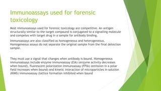 Immunoassays used for forensic
toxicology
Most immunoassays used for forensic toxicology are competitive. An antigen
structurally similar to the target compound is conjugated to a signalling molecule
and competes with target drug in a sample for antibody binding.
Immunoassays are also classified as homogeneous and heterogeneous.
Homogeneous assays do not separate the original sample from the final detection
sample.
They must use a signal that changes when antibody is bound. Homogeneous
immunoassays include enzyme immunoassay (EIA) (enzyme activity decreases
when bound), fluorescent polarization immunoassay (FPIA) (emission in a polar
field increases when bound) and kinetic interaction of microparticles in solution
(KIMS) immunoassay (lattice formation inhibited when bound
 
