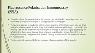 Fluorescence Polarisation Immunoassay
(FPIA)
 The principle of the assay is that a fluorescent dye (attached to an antigen) can be
excited by plane-polarized light at the appropriate wavelength.
 The patient sample is incubated with a known quantity of the fluorescent-labeled drug
and an antibody specific for the drug. The labeled and unlabeled drugs compete for the
binding sites of the antibody. Polarized light is emitted in certain angles depending on
whether the fluorescent-labeled drug is bound to antibodies or not. Since this is a
competitive assay, the greater the amount of drug in the sample, the lower the amount
of fluorescence.
 The intensity of polarized light is a measure of concentration of the analyte.
 